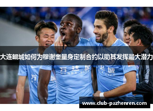 大连鲲城如何为穆谢奎量身定制合约以助其发挥最大潜力