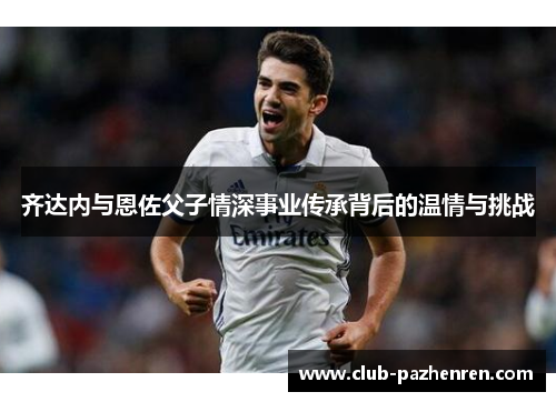 齐达内与恩佐父子情深事业传承背后的温情与挑战