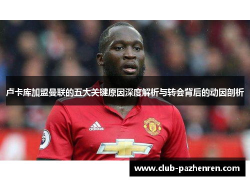 卢卡库加盟曼联的五大关键原因深度解析与转会背后的动因剖析 卢卡库加盟曼联的五大关键原因深度解析与转会背后的动因剖析